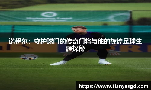 诺伊尔：守护球门的传奇门将与他的辉煌足球生涯探秘